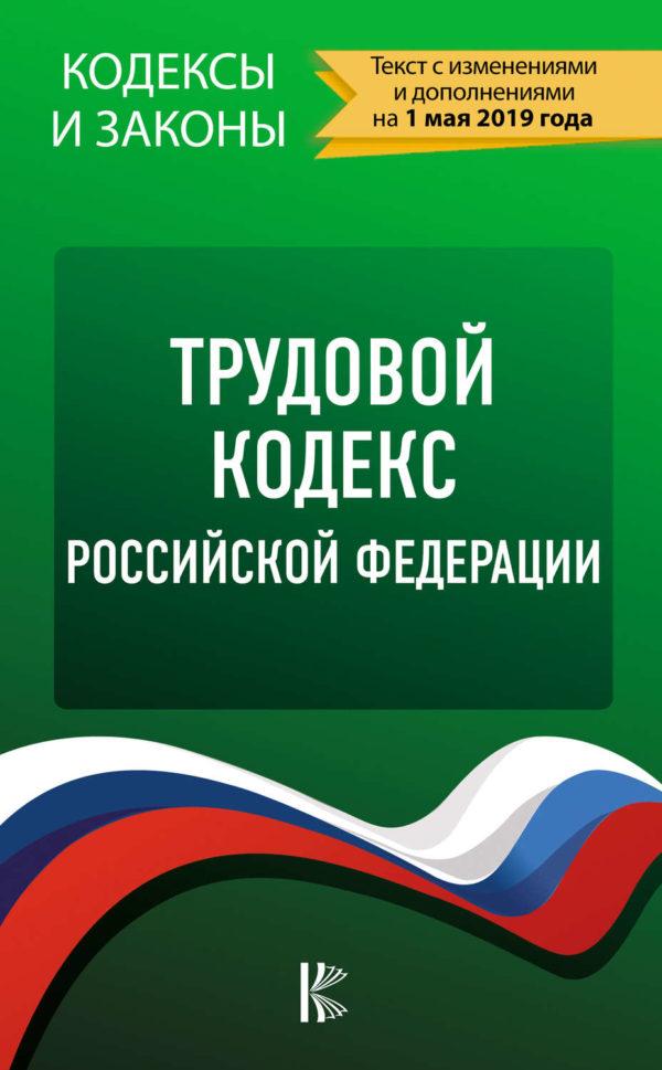 Трудовой кодекс Российской Федерации. Текст с изменениями и дополнениями на 1 мая 2019 года