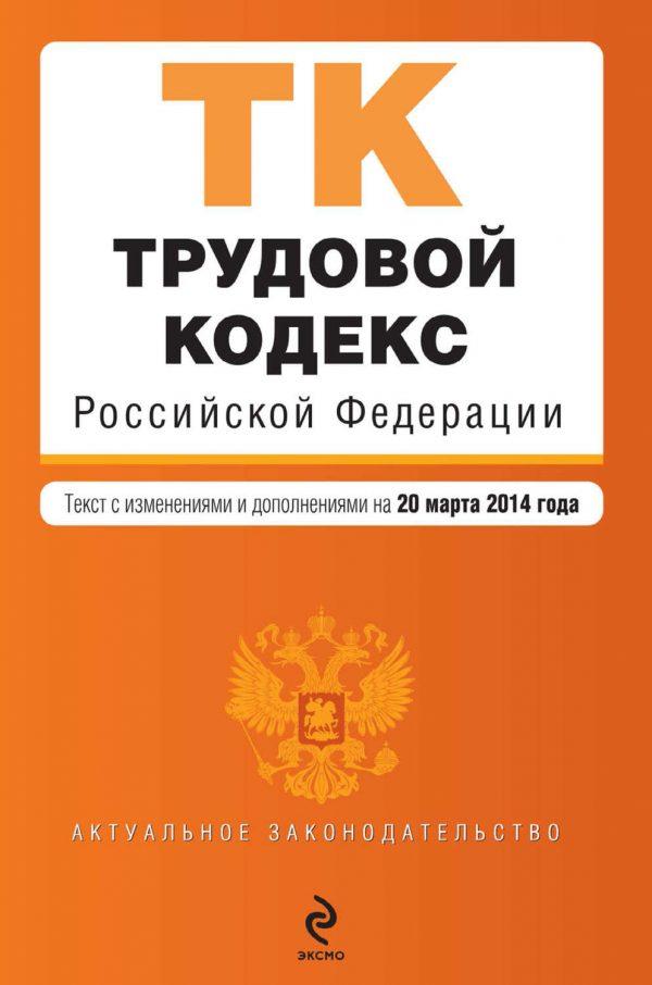 Трудовой кодекс Российской Федерации. Текст с изменениями и дополнениями на 20 марта 2014 года