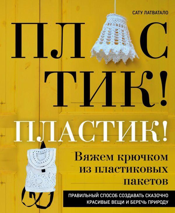 Пластик! Пластик! Вяжем крючком из пластиковых пакетов. Правильный способ создавать сказочно красивые вещи и беречь природу