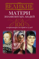 Великие матери знаменитых людей. 100 потрясающих историй и судеб