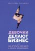 Девочки делают бизнес. Или как открыть свое дело и начать зарабатывать